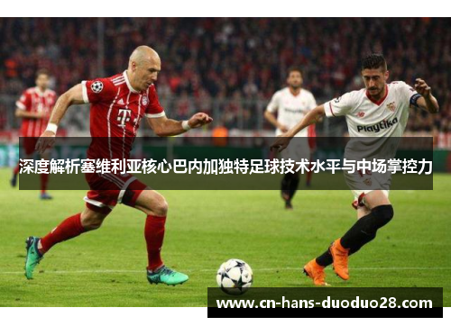 深度解析塞维利亚核心巴内加独特足球技术水平与中场掌控力