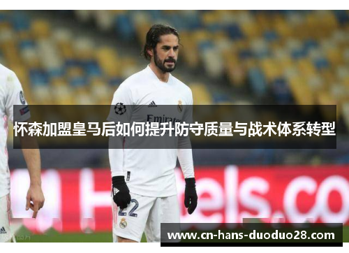 怀森加盟皇马后如何提升防守质量与战术体系转型