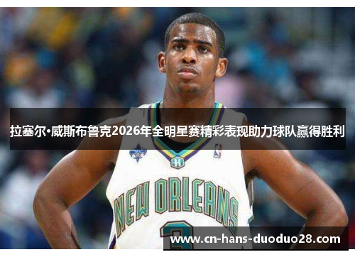 拉塞尔·威斯布鲁克2026年全明星赛精彩表现助力球队赢得胜利