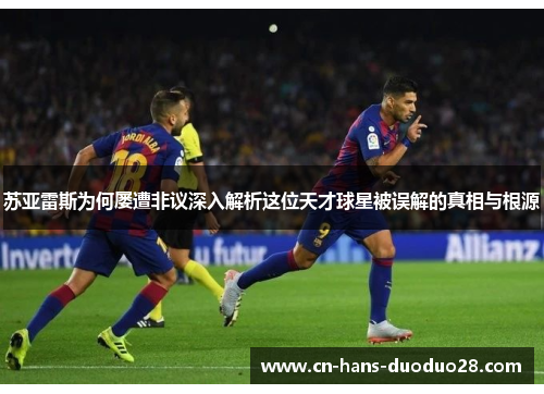 苏亚雷斯为何屡遭非议深入解析这位天才球星被误解的真相与根源