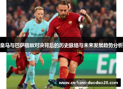 皇马与巴萨宿敌对决背后的历史脉络与未来发展趋势分析